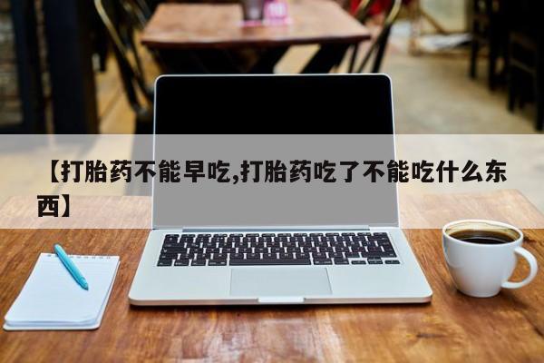 打胎药叫什么名字怎么购买【打胎药不能早吃,打胎药吃了不能吃什么东西】