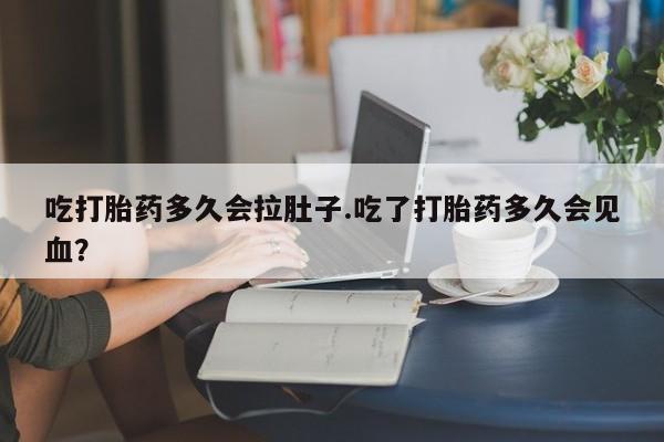 打胎药叫什么名字怎么购买吃打胎药多久会拉肚子.吃了打胎药多久会见血？