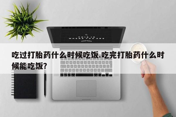 打胎药叫什么名字怎么购买吃过打胎药什么时候吃饭.吃完打胎药什么时候能吃饭？