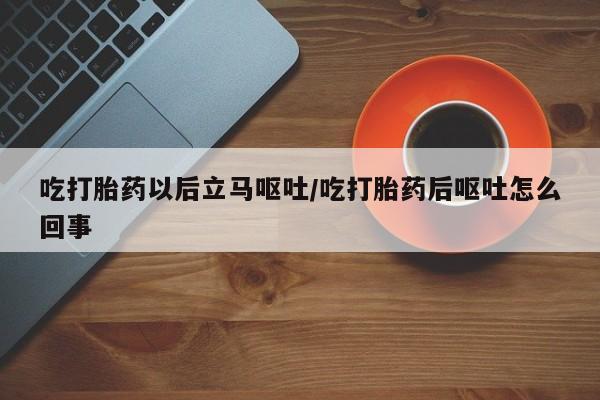 打胎药叫什么名字怎么购买吃打胎药以后立马呕吐/吃打胎药后呕吐怎么回事