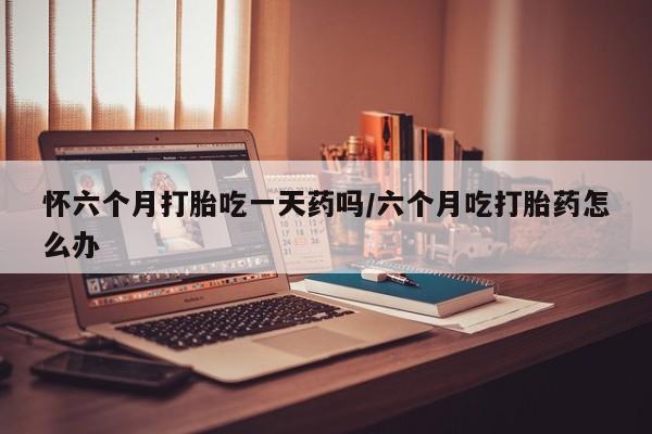 打胎药叫什么名字怎么购买怀六个月打胎吃一天药吗/六个月吃打胎药怎么办