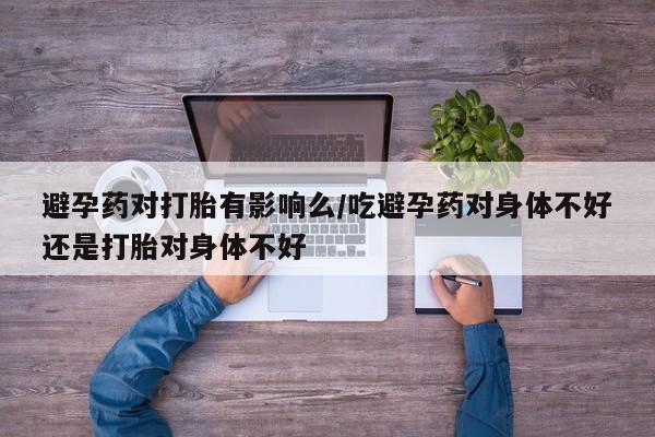 打胎药叫什么名字怎么购买避孕药对打胎有影响么/吃避孕药对身体不好还是打胎对身体不好