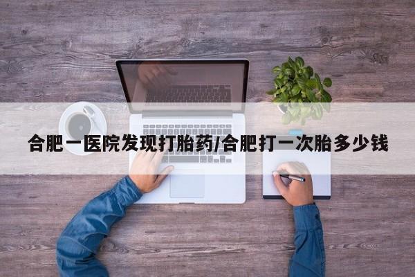 打胎药叫什么名字怎么购买合肥一医院发现打胎药/合肥打一次胎多少钱