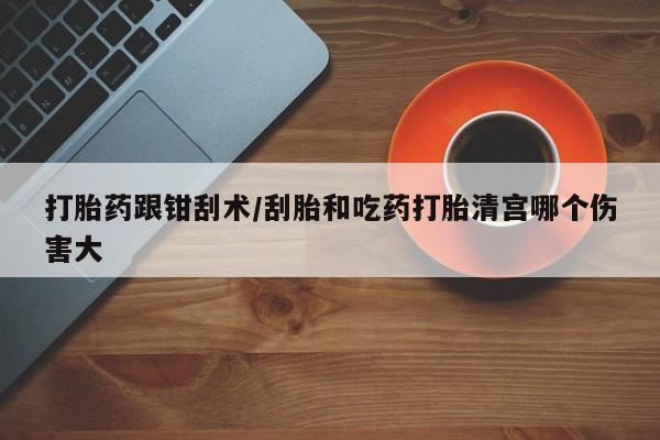 打胎药叫什么名字怎么购买打胎药跟钳刮术/刮胎和吃药打胎清宫哪个伤害大