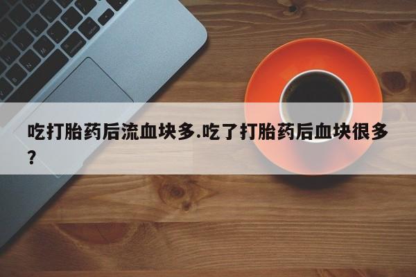 打胎药叫什么名字怎么购买吃打胎药后流血块多.吃了打胎药后血块很多？