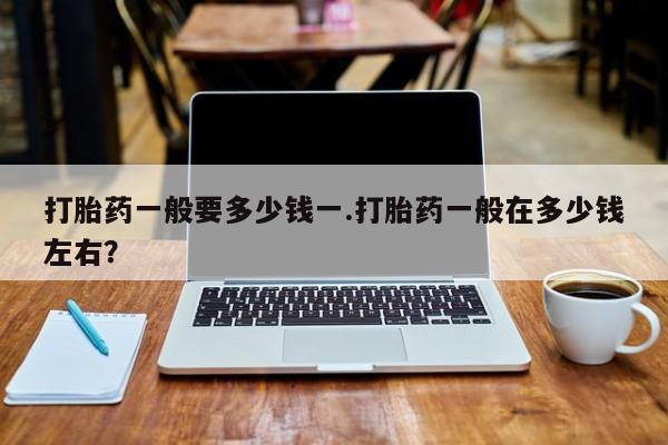 打胎药叫什么名字怎么购买打胎药一般要多少钱一.打胎药一般在多少钱左右？