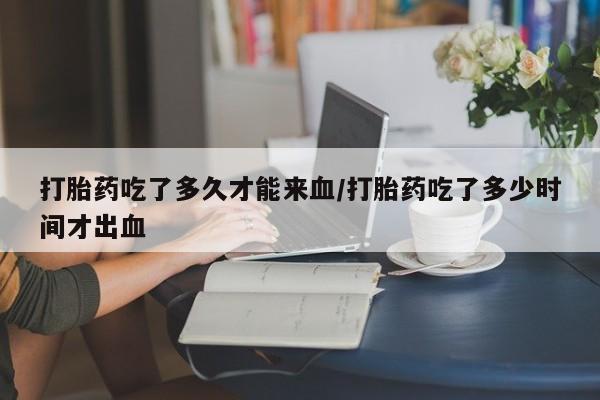打胎药叫什么名字怎么购买打胎药吃了多久才能来血/打胎药吃了多少时间才出血
