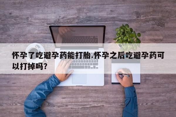 打胎药叫什么名字怎么购买怀孕了吃避孕药能打胎.怀孕之后吃避孕药可以打掉吗？