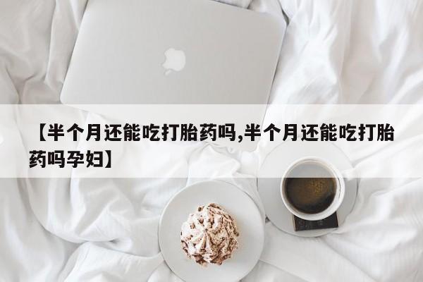 打胎药叫什么名字怎么购买【半个月还能吃打胎药吗,半个月还能吃打胎药吗孕妇】