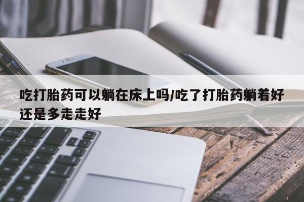 打胎药叫什么名字怎么购买吃打胎药可以躺在床上吗/吃了打胎药躺着好还是多走走好