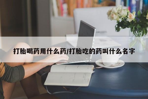 打胎药叫什么名字怎么购买打胎喝药用什么药/打胎吃的药叫什么名字