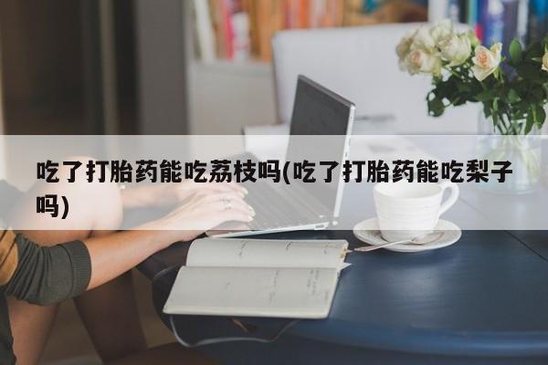 打胎药叫什么名字怎么购买吃了打胎药能吃荔枝吗(吃了打胎药能吃梨子吗)