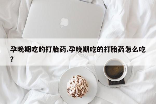 打胎药叫什么名字怎么购买孕晚期吃的打胎药.孕晚期吃的打胎药怎么吃?