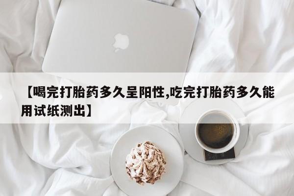 打胎药叫什么名字怎么购买【喝完打胎药多久呈阳性,吃完打胎药多久能用试纸测出】