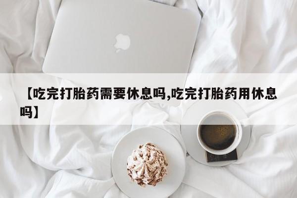 打胎药叫什么名字怎么购买【吃完打胎药需要休息吗,吃完打胎药用休息吗】