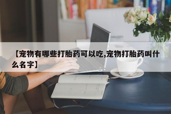 打胎药叫什么名字怎么购买【宠物有哪些打胎药可以吃,宠物打胎药叫什么名字】