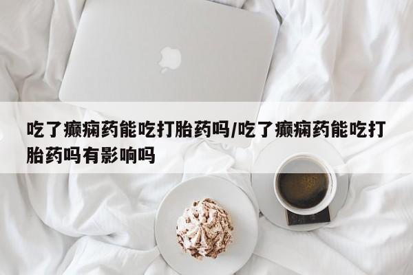 打胎药叫什么名字怎么购买吃了癫痫药能吃打胎药吗/吃了癫痫药能吃打胎药吗有影响吗