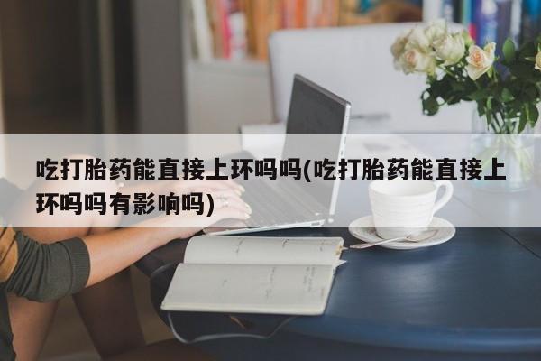 打胎药叫什么名字怎么购买吃打胎药能直接上环吗吗(吃打胎药能直接上环吗吗有影响吗)