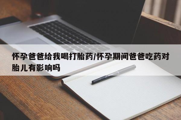 打胎药叫什么名字怎么购买怀孕爸爸给我喝打胎药/怀孕期间爸爸吃药对胎儿有影响吗