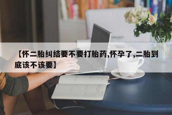 打胎药叫什么名字怎么购买【怀二胎纠结要不要打胎药,怀孕了,二胎到底该不该要】