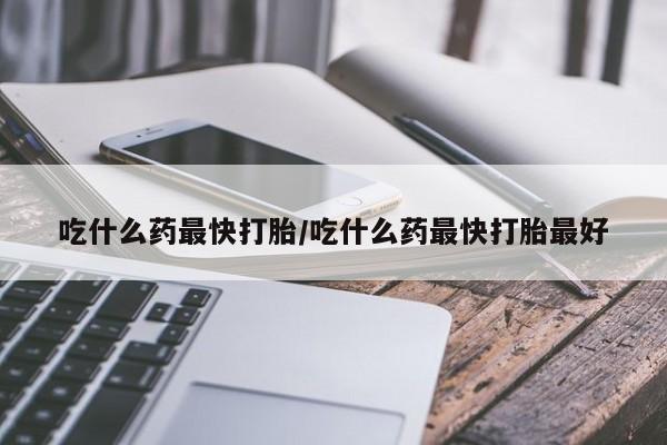 打胎药叫什么名字怎么购买吃什么药最快打胎/吃什么药最快打胎最好