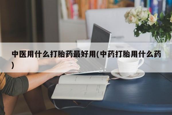 打胎药叫什么名字怎么购买中医用什么打胎药最好用(中药打胎用什么药)