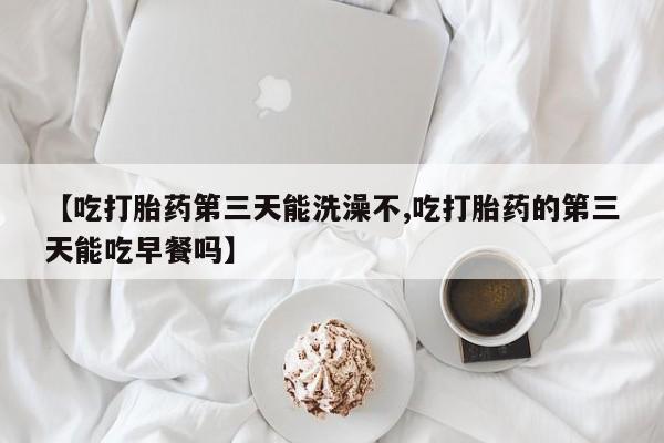 打胎药叫什么名字怎么购买【吃打胎药第三天能洗澡不,吃打胎药的第三天能吃早餐吗】