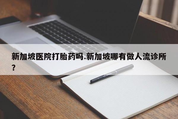 打胎药叫什么名字怎么购买新加坡医院打胎药吗.新加坡哪有做人流诊所?