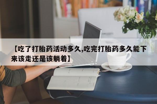 打胎药叫什么名字怎么购买【吃了打胎药活动多久,吃完打胎药多久能下来该走还是该躺着】