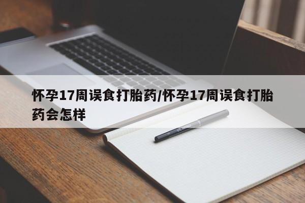 打胎药叫什么名字怎么购买怀孕17周误食打胎药/怀孕17周误食打胎药会怎样