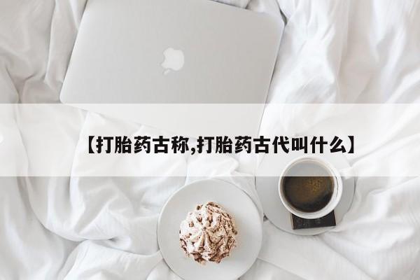打胎药叫什么名字怎么购买【打胎药古称,打胎药古代叫什么】