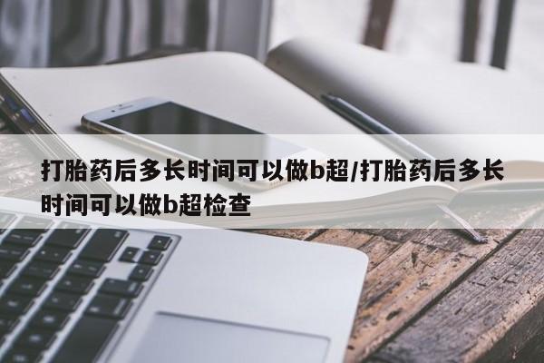 打胎药叫什么名字怎么购买打胎药后多长时间可以做b超/打胎药后多长时间可以做b超检查
