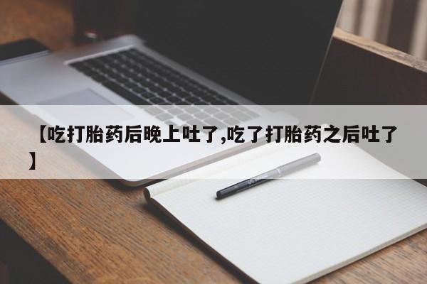 打胎药叫什么名字怎么购买【吃打胎药后晚上吐了,吃了打胎药之后吐了】