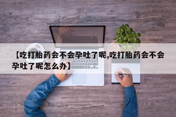 打胎药叫什么名字怎么购买【吃打胎药会不会孕吐了呢,吃打胎药会不会孕吐了呢怎么办】