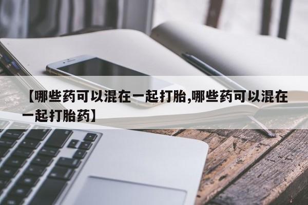 打胎药叫什么名字怎么购买【哪些药可以混在一起打胎,哪些药可以混在一起打胎药】