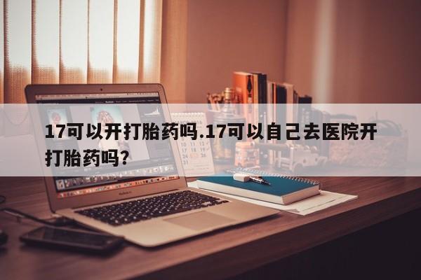 打胎药叫什么名字怎么购买17可以开打胎药吗.17可以自己去医院开打胎药吗?